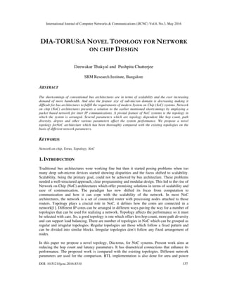 International Journal of Computer Networks & Communications (IJCNC) Vol.8, No.3, May 2016
DOI: 10.5121/ijcnc.2016.8310 137
DIA-TORUS:A NOVEL TOPOLOGY FOR NETWORK
ON CHIP DESIGN
Deewakar Thakyal and Pushpita Chatterjee
SRM Research Institute, Bangalore
ABSTRACT
The shortcomings of conventional bus architectures are in terms of scalability and the ever increasing
demand of more bandwidth. And also the feature size of sub-micron domain is decreasing making it
difficult for bus architectures to fulfill the requirements of modern System on Chip (SoC) systems. Network
on chip (NoC) architectures presents a solution to the earlier mentioned shortcomings by employing a
packet based network for inter IP communications. A pivotal feature of NoC systems is the topology in
which the system is arranged. Several parameters which are topology dependent like hop count, path
diversity, degree and other various parameters affect the system performance. We propose a novel
topology forNoC architecture which has been thoroughly compared with the existing topologies on the
basis of different network parameters.
KEYWORDS
Network on chip, Torus, Topology, NoC
1. INTRODUCTION
Traditional bus architectures were working fine but then it started posing problems when too
many deep sub-micron devices started showing disparities and the focus shifted to scalability.
Scalability, being the primary goal, could not be achieved by bus architecture. These problems
needed a well-structured approach, clear programming and modular design. This led to the rise of
Network on Chip (NoC) architectures which offer promising solutions in terms of scalability and
ease of communication. The paradigm has now shifted its focus from computation to
communication and how it can cope with the scalability of the network. In most NoC
architectures, the network is a set of connected router with processing nodes attached to those
routers. Topology plays a crucial role in NoC, it defines how the cores are connected in a
network[1]. Different IP cores can be arranged in different ways paving the way for a number of
topologies that can be used for realizing a network. Topology affects the performance so it must
be selected with care. So, a good topology is one which offers less hop count, more path diversity
and can support load balancing. There are number of topologies in NoC which can be grouped as
regular and irregular topologies. Regular topologies are those which follow a fixed pattern and
can be divided into similar blocks. Irregular topologies don’t follow any fixed arrangement of
nodes.
In this paper we propose a novel topology, Dia-torus, for NoC systems. Present work aims at
reducing the hop count and latency parameters. It has diametrical connections that enhance its
performance. The proposed work is compared with the existing topologies. Different network
parameters are used for the comparison. RTL implementation is also done for area and power
 