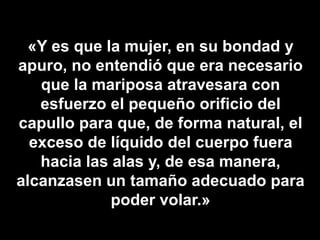 «Y es que la mujer, en su bondad y
apuro, no entendió que era necesario
que la mariposa atravesara con
esfuerzo el pequeño orificio del
capullo para que, de forma natural, el
exceso de líquido del cuerpo fuera
hacia las alas y, de esa manera,
alcanzasen un tamaño adecuado para
poder volar.»
 