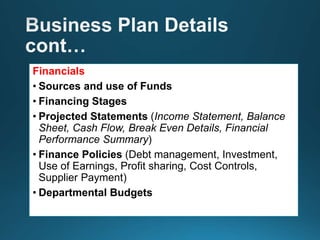 Financials
• Sources and use of Funds
• Financing Stages
• Projected Statements (Income Statement, Balance
Sheet, Cash Flow, Break Even Details, Financial
Performance Summary)
• Finance Policies (Debt management, Investment,
Use of Earnings, Profit sharing, Cost Controls,
Supplier Payment)
• Departmental Budgets
 