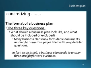 concretizing ……..
The format of a business plan
•The three key questions:
• What should a business plan look like, and what
should be included or excluded?
• Many business plans look formidable documents,
running to numerous pages filled with very detailed
questions.
In fact, to do its job, a business plan needs to answer
three straightforward questions:
15
 