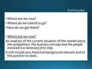 •Where are we now?
•Where do we intend to go?
•How do we get there?
•Where are we now?
An analysis of the current situation of the market place,
the competition, the business concept and the people
involved is a necessary first step.
It will include any historical background relevant and to
the position to-date.
16
 