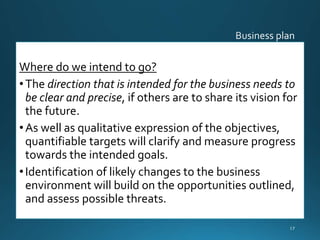 Where do we intend to go?
•The direction that is intended for the business needs to
be clear and precise, if others are to share its vision for
the future.
•As well as qualitative expression of the objectives,
quantifiable targets will clarify and measure progress
towards the intended goals.
•Identification of likely changes to the business
environment will build on the opportunities outlined,
and assess possible threats.
17
 