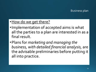 •How do we get there?
•Implementation of accepted aims is what
all the parties to a plan are interested in as a
final result.
•Plans for marketing and managing the
business, with detailed financial analysis, are
the advisable preliminaries before putting it
all into practice.
18
 