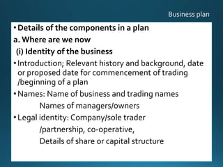 •Details of the components in a plan
a. Where are we now
(i) Identity of the business
•Introduction; Relevant history and background, date
or proposed date for commencement of trading
/beginning of a plan
•Names: Name of business and trading names
Names of managers/owners
•Legal identity: Company/sole trader
/partnership, co-operative,
Details of share or capital structure
19
 