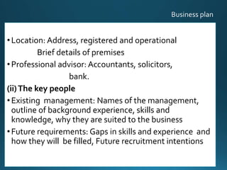 •Location: Address, registered and operational
Brief details of premises
•Professional advisor: Accountants, solicitors,
bank.
(ii)The key people
•Existing management: Names of the management,
outline of background experience, skills and
knowledge, why they are suited to the business
•Future requirements: Gaps in skills and experience and
how they will be filled, Future recruitment intentions
20
 