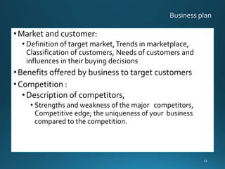 •Market and customer:
• Definition of target market,Trends in marketplace,
Classification of customers, Needs of customers and
influences in their buying decisions
•Benefits offered by business to target customers
•Competition :
•Description of competitors,
• Strengths and weakness of the major competitors,
Competitive edge; the uniqueness of your business
compared to the competition.
22
 