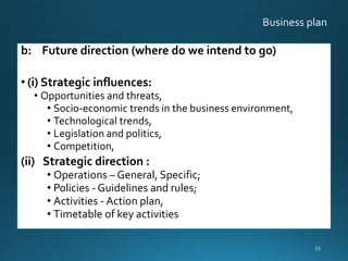 b: Future direction (where do we intend to go)
• (i) Strategic influences:
• Opportunities and threats,
• Socio-economic trends in the business environment,
• Technological trends,
• Legislation and politics,
• Competition,
(ii) Strategic direction :
• Operations – General, Specific;
• Policies - Guidelines and rules;
• Activities - Action plan,
• Timetable of key activities
23
 