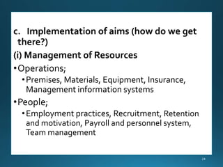 c. Implementation of aims (how do we get
there?)
(i) Management of Resources
•Operations;
•Premises, Materials, Equipment, Insurance,
Management information systems
•People;
•Employment practices, Recruitment, Retention
and motivation, Payroll and personnel system,
Team management
24
 