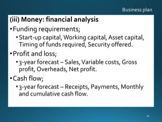 (iii) Money: financial analysis
•Funding requirements;
•Start-up capital,Working capital, Asset capital,
Timing of funds required, Security offered.
•Profit and loss;
•3-year forecast – Sales,Variable costs, Gross
profit, Overheads, Net profit.
•Cash flow;
•3-year forecast – Receipts, Payments, Monthly
and cumulative cash flow.
26
 
