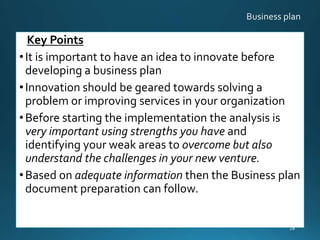 Key Points
•It is important to have an idea to innovate before
developing a business plan
•Innovation should be geared towards solving a
problem or improving services in your organization
•Before starting the implementation the analysis is
very important using strengths you have and
identifying your weak areas to overcome but also
understand the challenges in your new venture.
•Based on adequate information then the Business plan
document preparation can follow.
28
 