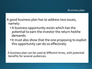A good business plan has to address two issues,
namely:
•A business opportunity exists which has the
potential to earn the investor the return he/she
demands.
•It must also show that the one proposing to exploit
this opportunity can do so effectively.
A business plan can be used at different times, with potential
benefits for several audiences.
3
 