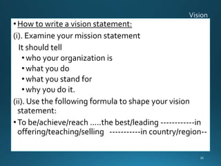 •How to write a vision statement:
(i). Examine your mission statement
It should tell
•who your organization is
•what you do
•what you stand for
•why you do it.
(ii). Use the following formula to shape your vision
statement:
•To be/achieve/reach …..the best/leading ------------in
offering/teaching/selling -----------in country/region--
30
 
