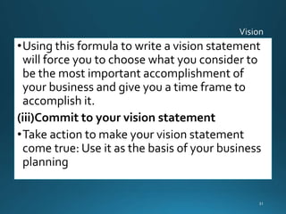 •Using this formula to write a vision statement
will force you to choose what you consider to
be the most important accomplishment of
your business and give you a time frame to
accomplish it.
(iii)Commit to your vision statement
•Take action to make your vision statement
come true: Use it as the basis of your business
planning
31
 