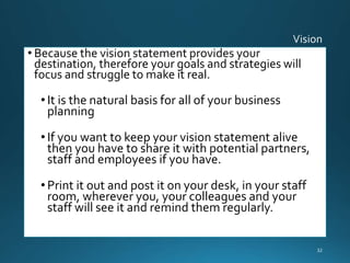 • Because the vision statement provides your
destination, therefore your goals and strategies will
focus and struggle to make it real.
• It is the natural basis for all of your business
planning
• If you want to keep your vision statement alive
then you have to share it with potential partners,
staff and employees if you have.
• Print it out and post it on your desk, in your staff
room, wherever you, your colleagues and your
staff will see it and remind them regularly.
32
 