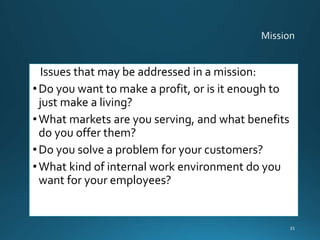 Issues that may be addressed in a mission:
•Do you want to make a profit, or is it enough to
just make a living?
•What markets are you serving, and what benefits
do you offer them?
•Do you solve a problem for your customers?
•What kind of internal work environment do you
want for your employees?
35
 