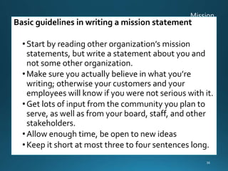 Basic guidelines in writing a mission statement
•Start by reading other organization’s mission
statements, but write a statement about you and
not some other organization.
•Make sure you actually believe in what you’re
writing; otherwise your customers and your
employees will know if you were not serious with it.
•Get lots of input from the community you plan to
serve, as well as from your board, staff, and other
stakeholders.
•Allow enough time, be open to new ideas
•Keep it short at most three to four sentences long.
36
 