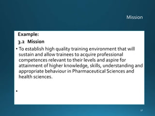 Example:
3.2 Mission
• To establish high quality training environment that will
sustain and allow trainees to acquire professional
competences relevant to their levels and aspire for
attainment of higher knowledge, skills, understanding and
appropriate behaviour in Pharmaceutical Sciences and
health sciences.
•
37
 