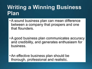 •A sound business plan can mean difference
between a company that prospers and one
that flounders.
•A good business plan communicates accuracy
and credibility, and generates enthusiasm for
business.
•An effective business plan should be
thorough, professional and realistic.
 
