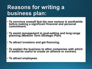• To convince oneself that the new venture is worthwhile
before making a significant financial and personal
commitment.
• To assist management in goal-setting and long-range
planning (Medium Term Strategic Plan)
• To attract investors and get financing.
• To explain the business to other companies with which
it would be useful to create an alliance or contract.
• To attract employees.
 