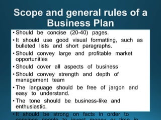 • Should be concise (20-40) pages.
• It should use good visual formatting, such as
bulleted lists and short paragraphs.
• Should convey large and profitable market
opportunities
• Should cover all aspects of business
• Should convey strength and depth of
management team
• The language should be free of jargon and
easy to understand.
• The tone should be business-like and
enthusiastic.
• It should be strong on facts in order to
 