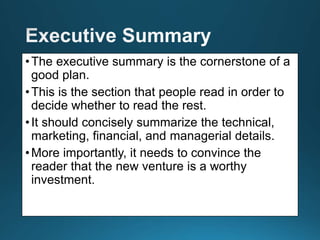 •The executive summary is the cornerstone of a
good plan.
•This is the section that people read in order to
decide whether to read the rest.
•It should concisely summarize the technical,
marketing, financial, and managerial details.
•More importantly, it needs to convince the
reader that the new venture is a worthy
investment.
 