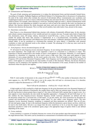 International Journal of Innovative Research in Advanced Engineering (IJIRAE) ISSN: 2349-2763
Issue 05, Volume 3 (May 2016) www.ijirae.com
_________________________________________________________________________________________________
IJIRAE: Impact Factor Value – SJIF: Innospace, Morocco (2015): 3.361 | PIF: 2.469 | Jour Info: 4.085 |
Index Copernicus 2014 = 6.57
© 2014- 16, IJIRAE- All Rights Reserved Page -61
D. Lemmatization and Tokenization
The goal of both stemming and lemmatization is to reduce the declensional forms and derivationally limited forms.
According to Cristopher, Prabhakar Raghavan and Hinrich Schutze [11], Stemming refers to the process of cutting down
the ends of the words which often includes the removal of derivational affixes. Lemmatization uses vocabulary and
morphological analysis of words to remove inflectional endings only and return the base or the dictionary form of a word
called as lemma. For example, when referring to a word saw, stemming might just return s, whereas lemmatization would
return either see or saw depending on whether it was used as a verb or noun in the context.In this work, two functions are
defined. One function tokenizes the whole document and stems each and every token thus generated while the other
function only tokenizes the document. This is to filter out all numbers, byte order marks if any, present in the corpus.
E. Data frame construction
Data Frame is a two dimensional labeled data structure with columns of potentially different types. In this structure,
each column contains measurements of one variable and each row contains one case. It accepts many kinds of inputs like
lists, dictionaries, series, 2D numpy. ndarray, structured or record ND array, a series, or any other data frame.In this
module the pandas data frame data structure is implemented. It is a two-dimensional, size-mutable, potentially
heterogeneous tabular data structure with labeled axes (rows and columns). Arithmetic operations align on both row and
column labels. It can be considered as a dictionary-like container for series objects. A DataFrame with stemmed
vocabulary as index and tokenized words as the column is created. The advantage of it is that any stem word can be
looked up to return a full token.
F. Term frequency- Inverse document frequency (tf- idf)
Tf- idf stands for term frequency-inverse document frequency. In text mining and information retrieval, tf-idf weight
has much importance. This weight tells us how important a word is to a document in a collection or corpus. This
importance is directly proportional to the number of times a word appears in a document. Inherently, if a word appears
frequently in a document, it’s important, so the word is given a high score. But, if the same word appears in many
documents, it’s not a unique identifier. So, the word is given a low score. The tf-idf weight is made of two terms, Term
Frequency (TF) and Inverse Document Frequency (IDF). Term frequency can be calculated by dividing the number of
times a word appears in a document by the total number of words in that document. Whereas, the Inverse Document
Frequency can be computed as the logarithm of the number of the documents in the corpus, divided by the number of
documents where the specific term appears.
With N: total number of documents in the corpus N=|D| and is the number of documents where the
term t appears (i.e., tf(t, D) ). If the term is not in the corpus, this will lead to a division-by-zero. It is therefore
common to adjust the denominator to 1+ .
Then tf–idf can be calculated as: tf-idf (t,d, D) = tf (t,d) idf (t, D)
A high weight in tf–idf is reached by a high term frequency (in the given document) and a low document frequency of
the term in the whole collection of documents; the weights hence tend to filter out common terms. Since the ratio inside
the idf's log function is always greater than or equal to 1, the value of idf (and tf-idf) is greater than or equal to zero. As a
term appears in more documents, the ratio inside the logarithm approaches 1, bringing the idf and tf-idf closer to 0. In
this method, the term frequency-inverse document frequency (tf-idf) vectorizer parameters are defined and then
the document content list is converted into a tf-idf matrix. To get this matrix, the word occurrences by document are
counted and transformed into a document-term matrix (dtm). It’s also called a term frequency matrix. The term
frequency inverse document frequency weighting is computed and three parameters are defined. They are df_max,
idf_min and ngram_range. df_max is the maximum frequency within the documents a given feature can have, which isto
be used in the tf-idf matrix. Idf_min is an integer then the term would have to be in at least the integer number of
documents specified in order to be considered. ngram_range is the appropriate range of ngrams which is user defined
depending on the corpus.
G. Cosine similarity
Cosine similarity is a measure of similarity between two vectors of an inner product space that measures the cosine of
the angle between them. This metric can be considered as a measurement of orientation and not magnitude.
 