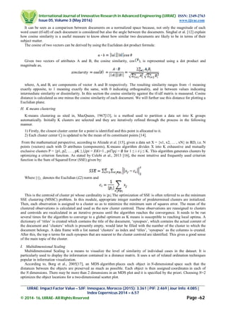 International Journal of Innovative Research in Advanced Engineering (IJIRAE) ISSN: 2349-2763
Issue 05, Volume 3 (May 2016) www.ijirae.com
_________________________________________________________________________________________________
IJIRAE: Impact Factor Value – SJIF: Innospace, Morocco (2015): 3.361 | PIF: 2.469 | Jour Info: 4.085 |
Index Copernicus 2014 = 6.57
© 2014- 16, IJIRAE- All Rights Reserved Page -62
It can be seen as a comparison between documents on a normalized space because, not only the magnitude of each
word count (tf-idf) of each document is considered but also the angle between the documents. Singhal et al. [12] explain
how cosine similarity is a useful measure to know about how similar two documents are likely to be in terms of their
subject matter.
The cosine of two vectors can be derived by using the Euclidean dot product formula:
Given two vectors of attributes A and B, the cosine similarity, cos ), is represented using a dot product and
magnitude as,
where, Ai and Bi are components of vector A and B respectively. The resulting similarity ranges from -1 meaning
exactly opposite, to 1 meaning exactly the same, with 0 indicating orthogonality, and in between values indicating
intermediate similarity or dissimilarity. In this section the cosine similarity against the tf-idf matrix is measured. Cosine
distance is calculated as one minus the cosine similarity of each document. We will further use this distance for plotting a
Euclidian plane.
H. K means clustering
K-means clustering as sited in, MacQueen, 1967[13], is a method used to partition a data set into K groups
automatically. Initially K clusters are selected and they are iteratively refined through the process in the following
manner.
1) Firstly, the closest cluster center for a point is identified and this point is allocated to it.
2) Each cluster center Cj is updated to be the mean of its constituent points [14].
From the mathematical perspective, according to Alizade et al. [15], given a data set X = {x1, x2, … , xN} in ℝD, i.e. N
points (vectors) each with D attributes (components), K-means algorithm divides X into K exhaustive and mutually
exclusive clusters P = {p1, p2, … , pK },⋃ = =1 , ⋂ = ∅ for 1 ≤ i ≠ j ≤ K. This algorithm generates clusters by
optimizing a criterion function. As stated by Celebi et al., 2013 [16], the most intuitive and frequently used criterion
function is the Sum of Squared Error (SSE) given by:
Where ||∙||2 , denotes the Euclidian (ℒ2) norm and
This is the centroid of cluster whose cardinality is | |.The optimization of SSE is often referred to as the minimum
SSE clustering (MSSC) problem. In this module, appropriate integer number of predetermined clusters are initialized.
Then, each observation is assigned to a cluster so as to minimize the minimum sum of squares error. The mean of the
clustered observations is calculated and used as the new cluster centroid. These observations are reassigned to clusters
and centroids are recalculated in an iterative process until the algorithm reaches the convergence. It needs to be run
several times for the algorithm to converge to a global optimum as K means is susceptible to reaching local optima. A
dictionary of ‘titles’ is created which contains the title of the document, ‘synopses’, which contains the actual content of
the document and ‘clusters’ which is presently empty, would later be filled with the number of the cluster to which the
document belongs. A data frame with a list named ‘clusters’ as index and ‘titles’, ‘synopses’ as the columns is created.
After this, the top n terms for each synopses that are nearest to the cluster centroid are identified. This gives a good sense
of the main topic of the cluster.
I. Multidimensional Scaling
Multidimensional Scaling is a means to visualize the level of similarity of individual cases in the dataset. It is
particularly used to display the information contained in a distance matrix. It uses a set of related ordination techniques
popular in information visualization.
According to, Borg et al., 2005[17], an MDS algorithm places each object in N-dimensional space such that the
distances between the objects are preserved as much as possible. Each object is then assigned coordinates in each of
the N dimensions. There may be more than 2 dimensions in an MDS plot and it is specified by the priori. Choosing N=2
optimizes the object locations for a two-dimensional scatter plot.
 