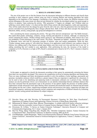 International Journal of Innovative Research in Advanced Engineering (IJIRAE) ISSN: 2349-2763
Issue 05, Volume 3 (May 2016) www.ijirae.com
_________________________________________________________________________________________________
IJIRAE: Impact Factor Value – SJIF: Innospace, Morocco (2015): 3.361 | PIF: 2.469 | Jour Info: 4.085 |
Index Copernicus 2014 = 6.57
© 2014- 16, IJIRAE- All Rights Reserved Page -64
V. RESULTS AND DISCUSSION
The aim of the project was to find the features from the documents belonging to different domains and classify them
according to their respective genres without using any kind of training datasets and training algorithms but solely
depending on the linguistics of the language. Considering a few articles from the corpus, the different elements of the
articles belonging to the same cluster are observed and checked for whether the developed method was good enough to
achieve its purpose. Upon analyzing the articles, ‘Why generation Y Yuppies are unhappy’ and ‘Children today are
suffering a severe deficit of play’, it is observed that, both of these articles talk about happiness, reality and expectations.
They tell the reader about how the change has gone from the old to the new, what the generations have lost during this
process and about how psychologically these changes affected them. Both of them talk about concepts like depression,
education, ability, anxiety, young people, age group and unhappiness in common.
Now considering the cluster containing the articles, ‘The age of the introvert entrepreneur’ and ‘The Buffet formula’,
they speak about people, technology, company, energy, learning and education in common. Although, on analyzing the
cluster containing the articles, ‘Product strategy means saying no’ and ‘Diamonds are bullshit’, there seems to be a very
less probability of them belonging to the same cluster. The article, ’Diamonds are bullshit’, illustrates on how the value
of diamonds varies with time by discussing concepts of intrinsic value and market manipulation. While the later,
‘Product strategy means saying no’ tells about how features of an application would influence your audience along its
lifetime, how adding small or big features include large hidden costs that reveal over time and also how to say ‘no’ to
adding something that isn’t needed to your application. After performing the tests, the Accuracy of the model is
computed as 81.8%, Precision is as high as 80%, Recall is calculated and is found to be 81%. The F- measure is found to
be 80.38%.
TABLE 5.1
S.NO EVALUATION MEASURE RESULT
1 ACCURACY 81.81%
2 PRECISION 80%
3 RECALL 81%
4 F- MEASURE 80.38%
VI. CONCLUSIONS AND FUTURE WORK
In this paper, an approach to classify the documents according to their genres by automatically extracting the feature
from them was successfully developed. This removes the complexities involved in training algorithms and training data.
There are many challenges and future developments possible to solve the problems of poor spellings, punctuation and
grammar, incomplete sentences which would have a greater impact if they are important or significant for a document. It
can be used to look in for identifying and analyzing trends in documents collected over a period of time. Attribute
analysis can also be performed. Given a set of documents we can identify relationships between attributes (features that
have been extracted from the documents) such as the presence of one pattern implies the presence of another pattern.
Applications include advanced E-mail spam filtering where unwanted and unsolicited emails are detected and prevented
from getting into the user’s inbox, categorizing newspaper articles and newswires into topics, organizing web pages into
hierarchical categories, analyzing and assessing various symptoms and complexities of different diseases by examining
patients’ records, sorting journals and abstracts by subject categories.
REFERENCES
[1] Wai-chiu Wong and Ada Wai-chee Fu,”Incremental Document Clustering for Web Page Classification”,
Department of Computer Science and Engineering, Chinese University of Hong Kong, Hong Kong.
[2] Mohammad M. Masud, Latifur Khan, Bhavani Thuraisingham, A scalable multi-level feature extraction technique
to detect malicious executable, Lecture Notes in Computer Science (Springer),Volume 10, 2008, pp. 33-45.
[3] Elavarasan, Dr. K.Mani, “A Survey on Feature Extraction Techniques”, Innovative Research in Computer and
Communication Engineering, Vol. 3, Issue 1, January 2015.
[4] Hua-Yan Wang, Qiang Yang,Hong Qin, Hongbin Zha, “Dirichlet Component Analysis: Feature Extraction for
Compositional Data”, International Conference on Machine Learning, 2008, pp.20-28.
[5] Veerabhadrappa, Lalitha Rangarajan, “Multi-Level Dimensionality Reduction Methods Using Feature Selection and
Feature Extraction”, International Journal of Artificial Intelligence & Applications, Volume 1, Number 4, 2010, pp.
54-68.
 