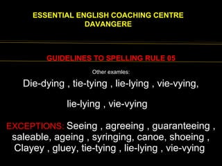 EENGLISH FOR
ESSENTIAL ENGLISH COACHING CENTRE
DAVANGERE
GUIDELINES TO SPELLING RULE 05
Die-dying , tie-tying , lie-lying , vie-vying,
lie-lying , vie-vying,
EXCEPTIONS: Seeing , agreeing , guaranteeing ,
saleable, ageing , syringing, canoe, shoeing ,
Clayey , gluey, tie-tying , lie-lying , vie-vying
Other examles:
 