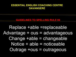 EENGLISH FOR
ESSENTIAL ENGLISH COACHING CENTRE
DAVANGERE
GUIDELINES TO SPELLING RULE 06
EXCEPTIONS:
Truly , duly, wholly, ninthReplace +able =replaceable
Advantage + ous = advantageous
Change +able = changeable
Notice + able = noticeable
Outrage +ous = outrageous
 
