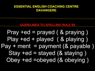 EENGLISH FOR
ESSENTIAL ENGLISH COACHING CENTRE
DAVANGERE
GUIDELINES TO SPELLING RULE 08
wholly, ninth
Pray +ed = prayed ( & praying )
Play +ed + played ( & playing )
Pay + ment = payment (& payable )
Stay +ed = stayed (& staying )
Obey +ed =obeyed (& obeying )
 