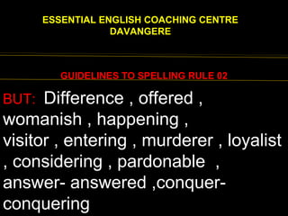 EENGLISH FOR
ESSENTIAL ENGLISH COACHING CENTRE
DAVANGERE
GUIDELINES TO SPELLING RULE 02
BUT: Difference , offered ,
womanish , happening ,
visitor , entering , murderer , loyalist
, considering , pardonable ,
answer- answered ,conquer-
conquering
 