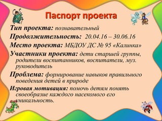 Паспорт проекта
Тип проекта: познавательный
Продолжительность: 20.04.16 – 30.06.16
Место проекта: МБДОУ ДС № 95 «Калинка»
Участники проекта: дети старшей группы,
родители воспитанников, воспитатели, муз.
руководитель
Проблема: формирование навыков правильного
поведения детей в природе
Игровая мотивация: помочь детям понять
своеобразие каждого насекомого его
уникальность.
 