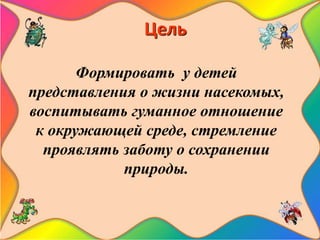 Цель
Формировать у детей
представления о жизни насекомых,
воспитывать гуманное отношение
к окружающей среде, стремление
проявлять заботу о сохранении
природы.
 