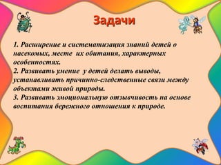 Задачи
1. Расширение и систематизация знаний детей о
насекомых, месте их обитания, характерных
особенностях.
2. Развивать умение у детей делать выводы,
устанавливать причинно-следственные связи между
объектами живой природы.
3. Развивать эмоциональную отзывчивость на основе
воспитания бережного отношения к природе.
 