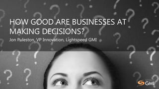 HOW GOOD ARE BUSINESSES AT
MAKING DECISIONS?
Jon Puleston, VP Innovation, Lightspeed GMI
 