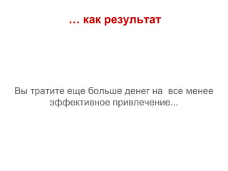 … как результат
Вы тратите еще больше денег на все менее
эффективное привлечение...
 