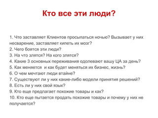 Кто все эти люди?
1. Что заставляет Клиентов просыпаться ночью? Вызывает у них
несварение, заставляет кипеть их мозг?
2. Чего боятся эти люди?
3. На что злятся? На кого злятся?
4. Какие 3 основных переживания одолевают вашу ЦА за день?
5. Как меняется и как будет меняться их бизнес, жизнь?
6. О чем мечтают люди втайне?
7. Существуют ли у них какие-либо модели принятия решений?
8. Есть ли у них свой язык?
9. Кто еще предлагает похожие товары и как?
10. Кто еще пытается продать похожие товары и почему у них не
получается?
 