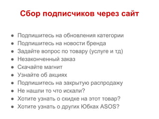 Сбор подписчиков через сайт
● Подпишитесь на обновления категории
● Подпишитесь на новости бренда
● Задайте вопрос по товару (услуге и тд)
● Незаконченный заказ
● Скачайте магнит
● Узнайте об акциях
● Подпишитесь на закрытую распродажу
● Не нашли то что искали?
● Хотите узнать о скидке на этот товар?
● Хотите узнать о других Юбках ASOS?
 