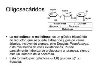 • La melecitosa, o melicitosa, es un glúcido trisacárido
no reductor, que se puede extraer de jugos de varios
árboles, incluyendo alerces, pino Douglas Pseudotsuga,
o de miel hecha de esas exudaciones. Puede
parcialmente hidrolizarse a glucosa y a turanosa, siendo
ésta un isómero de la sacarosa.
• Està formado por: galactosa α(1,6) glucosa α(1,2)
fructosa.
Oligosacáridos
 