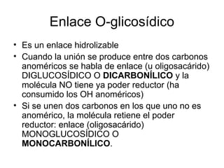 Enlace O-glicosídico
• Es un enlace hidrolizable
• Cuando la unión se produce entre dos carbonos
anoméricos se habla de enlace (u oligosacárido)
DIGLUCOSÍDICO O DICARBONÍLICO y la
molécula NO tiene ya poder reductor (ha
consumido los OH anoméricos)
• Si se unen dos carbonos en los que uno no es
anomérico, la molécula retiene el poder
reductor: enlace (oligosacárido)
MONOGLUCOSÍDICO O
MONOCARBONÍLICO.
 