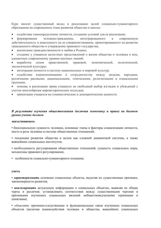 Курс вносит существенный вклад в реализацию целей социально-гуманитарного
образования на современном этапе развития общества и школы:
• содействие самоопределению личности, созданию условий для ее реализации;
• формирование человека-гражданина, интегрированного в современную
действительность и нацеленного на ее совершенствование, ориентированного на развитие
гражданского общества и утверждение правового государства;
• воспитание гражданственности и любви к Родине;
• создание у учащихся целостных представлений о жизни общества и человека в нем,
адекватных современному уровню научных знаний;
• выработка основ нравственной, правовой, экономической, политической,
экологической культуры;
• интеграция личности в систему национальных и мировой культур;
• содействие взаимопониманию и сотрудничеству между людьми, народами,
различными расовыми, национальными, этническими, религиозными и социальными
группами;
• помощь в реализации права учащихся на свободный выбор взглядов и убеждений с
учетом многообразия мировоззренческих подходов;
• ориентация учащихся на гуманистические и демократические ценности.
В результате изучения обществознания (включая экономику и право) на базовом
уровне ученик должен
знать/понимать
• биосоциальную сущность человека, основные этапы и факторы социализации личности,
место и роль человека в системе общественных отношений;
• тенденции развития общества в целом как сложной динамичной системы, а также
важнейших социальных институтов;
• необходимость регулирования общественных отношений, сущность социальных норм,
механизмы правового регулирования;
• особенности социально-гуманитарного познания;
уметь
• характеризовать основные социальные объекты, выделяя их существенные признаки,
закономерности развития;
• анализировать актуальную информацию о социальных объектах, выявляя их общие
черты и различия; устанавливать соответствия между существенными чертами и
признаками изученных социальных явлений иобществоведческими терминами и
понятиями;
• объяснять причинно-следственные и функциональные связи изученных социальных
объектов (включая взаимодействия человека и общества, важнейших социальных
 