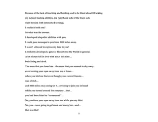 8
Because of the lack of touching and holding, and to be blunt about it Fucking
my natural healing abilities, my right hand side of the brain side
went berserk with intensified feelings.
I couldn’t hold you?
So what was the answer.
I developed telepathic abilities with you.
I could pass messages to you from 3000 miles away.
I wasn’t allowed to express my love to you?
I probably developed a general Shine Onto the World in general.
A lot of men fell in love with me at this time…
both living and dead.
The more that you loved me…the more that you seemed to shy away..
even turning your eyes away from me at times…
when you told me that even though your current fiancée…
was a bitch…
and 3000 miles away on top of it…refusing to join you in Israel
while you turned around the company…that…
you had been hired to “turnaround”…
No, you(turn your eyes away from me while you say this)
No, you…were going to go home and marry her…and…
that was that!
 