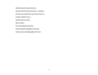 9
And the more that you loved me…
and you loved me more and more…everyday…
the more you turned your eyes away from me…
so that I couldn’t see in…
and the more you said…
that was that…
You were going to marry her.
I had to perform telepathy to find you.
And you were standing right next to me!
 