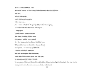 11
Then at last SUDDENLY…after
Maximum Torture…or after eating crackers with the Maximum Pleasure…
you left…
YOU WERE GONE.
And I did the unforeseeable.
I flew after you…
like a comet sucked into the gravity of the vortex of your going.
I hadn’t been back in America in fifteen years…
…on purpose.
I’d left America fifteen years back
and stayed away for…fifteen years
for reasons I felt like were…sound.
So I flew to my mother’s…the one that I had been
differentiated from for almost two decades already
and by now… we were very good friends.
I tried to contact you and failed.
Not even the telepathy was functioning.
There was a black curtain pulled over your eyes.
In other words: CURTAINS FOR ME.
In retrospect…What was I the earthbound Goddess doing…taking flight to America to find you, who the
more you love me …the more you cannot stand… to be found.
 