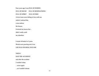 14
Four years ago I was FULL OF WORDS
FULL OF MUSIC FULL OF RESONATIONS
FULL OF SPIRIT FULL OF FREE
A lot of men were falling in love with me
which I noticed like
a tree notices
the breeze.
It stirred my leaves but…
didn’t really catch
my attention.
I wrote 10 books in 3 years.
Words were pouring out of me.
LIFE WAS POURING INTO ME
THEN I
HAD THE ACCIDENT
and after the accident
I couldn’t sleep
…never again
…so I couldn’t dream.
 
