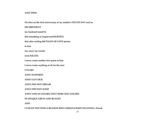 15
AND THEN
On then on the first anniversary of my mother’s DEATH DAY and on
HIS BIRTHDAY
my husband (small h)
did something so stupid and HURTFUL
that after writing 400 PAGES OF LOVE poems
to him
my voice! my words!
were KILLED.
I never wrote another love poem to him
I never wrote anything at all for the next
4 YEARS
AND I SUFFERED
AND I GOT SICK
AND I DID NOT DREAM
AND I DID NOT SLEEP
AND I SAW IN COLORS THAT WERE NOT COLORS
IN OPAQUE GREYS AND BLACKS
AND
I COULD NOT FIND A REASON WHY I SHOULD KEEP ON LIVING. Period.
 