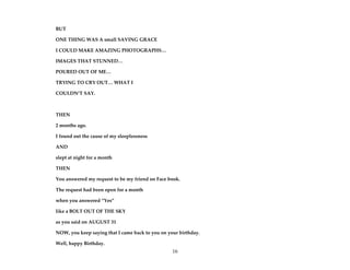 16
BUT
ONE THING WAS A small SAVING GRACE
I COULD MAKE AMAZING PHOTOGRAPHS…
IMAGES THAT STUNNED…
POURED OUT OF ME…
TRYING TO CRY OUT… WHAT I
COULDN’T SAY.
THEN
2 months ago.
I found out the cause of my sleeplessness
AND
slept at night for a month
THEN
You answered my request to be my friend on Face book.
The request had been open for a month
when you answered “Yes”
like a BOLT OUT OF THE SKY
as you said on AUGUST 31
NOW, you keep saying that I came back to you on your birthday.
Well, happy Birthday.
 