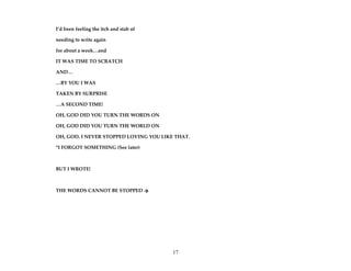 17
I’d been feeling the itch and stab of
needing to write again
for about a week…and
IT WAS TIME TO SCRATCH
AND…
…BY YOU I WAS
TAKEN BY SURPRISE
…A SECOND TIME!
OH, GOD DID YOU TURN THE WORDS ON
OH, GOD DID YOU TURN THE WORLD ON
OH, GOD, I NEVER STOPPED LOVING YOU LIKE THAT.
*I FORGOT SOMETHING (See later)
BUT I WROTE!
THE WORDS CANNOT BE STOPPED 
 