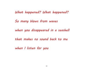 19
What happened? What happened?
So many blows from waves
when you disappeared in a seashell
that makes no sound back to me
when I listen for you
 